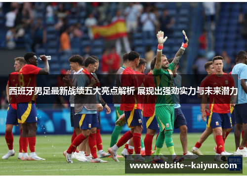 西班牙男足最新战绩五大亮点解析 展现出强劲实力与未来潜力