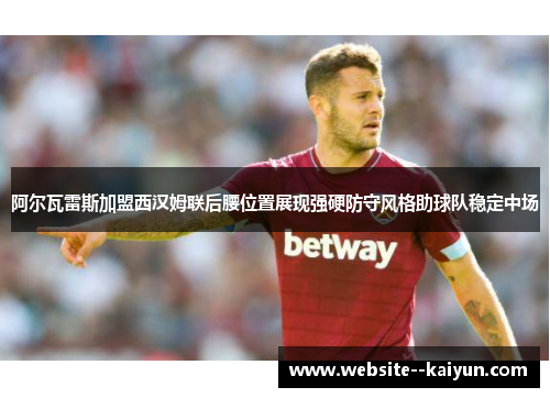 阿尔瓦雷斯加盟西汉姆联后腰位置展现强硬防守风格助球队稳定中场