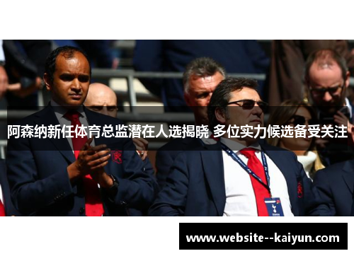 阿森纳新任体育总监潜在人选揭晓 多位实力候选备受关注