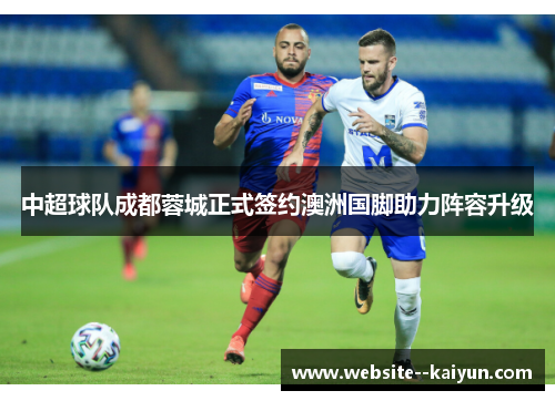 中超球队成都蓉城正式签约澳洲国脚助力阵容升级 中超球队成都蓉城正式签约澳洲国脚助力阵容升级