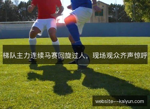 梯队主力连续马赛回旋过人，现场观众齐声惊呼